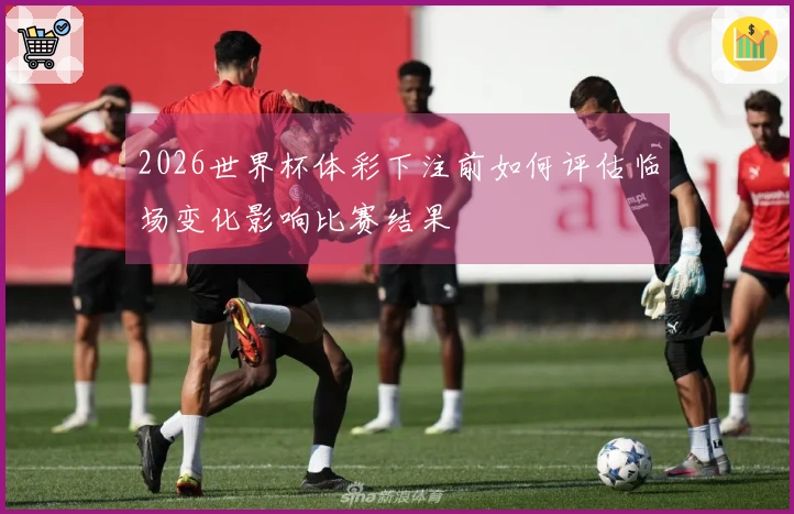 2026世界杯体彩下注前如何评估临场变化影响比赛结果